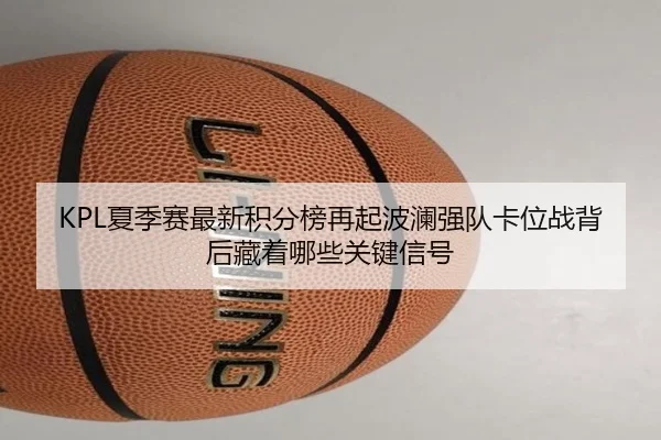 KPL夏季赛最新积分榜再起波澜强队卡位战背后藏着哪些关键信号
